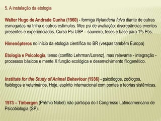 5. A instalação da etologia 
Walter Hugo de Andrade Cunha (1960) - formiga Nylanderia fulva diante de outras 
esmagadas na trilha e outros estímulos. Mec psi de avaliação: discrepâncias eventos 
presentes e experienciados. Curso Psi USP – sauveiro, teses e base para 1ªs Pós. 
Himenópteros no início da etologia científica no BR (vespas também Europa) 
Etologia e Psicologia, tenso (conflito Lehrman/Lorenz), mas relevante - integração - 
processos básicos e mente X função ecológica e desenvolvimento filogenético. 
Institute for the Study of Animal Behaviour (1936) - psicólogos, zoólogos, 
fisiólogos e veterinários. Hoje, espírito internacional com pontes e teorias sistêmicas. 
1973 – Tinbergen (Prêmio Nobel) não participa do I Congresso Latinoamericano de 
Psicobiologia (SP). 
 