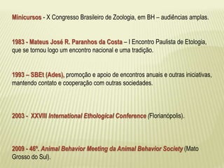 Minicursos - X Congresso Brasileiro de Zoologia, em BH – audiências amplas. 
1983 - Mateus José R. Paranhos da Costa – I Encontro Paulista de Etologia, 
que se tornou logo um encontro nacional e uma tradição. 
1993 – SBEt (Ades), promoção e apoio de encontros anuais e outras iniciativas, 
mantendo contato e cooperação com outras sociedades. 
2003 - XXVIII International Ethological Conference (Florianópolis). 
2009 - 46º. Animal Behavior Meeting da Animal Behavior Society (Mato 
Grosso do Sul). 
 