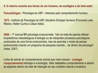 6. O retorno recente aos temas do ser humano, do ecológico e do bem-estar 
Psicoetólogos - Psicologia da USP - interesse pelo comportamento humano. 
1973 - Instituto de Psicologia da USP, disciplina Etologia Humana (Fernando Leite 
Ribeiro, Walter Cunha e César Ades). 
2009 – 1º manual BR psicologia evolucionista: “não se trata de apenas efetuar 
empréstimos metodológicos à biologia ou de interpretar processos psicológicos 
conhecidos de uma forma evolucionista, mas de assimilar o modo de pensar 
evolucionista criando um programa de pesquisa nascido... de dentro da psicologia” 
(Ades, 2007) 
Linha de estudo do comportamento animal que mais cresceu - ecologia 
comportamental (etologia e a ecologia). Valor adaptativo comportamento e situam 
as espécies dentro da rede de interação do seu contexto natural e evolutivo. 
 