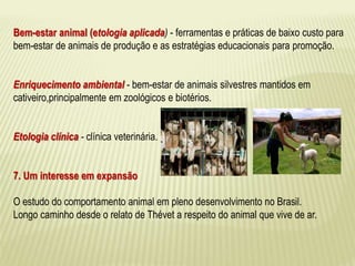Bem-estar animal (etologia aplicada) - ferramentas e práticas de baixo custo para 
bem-estar de animais de produção e as estratégias educacionais para promoção. 
Enriquecimento ambiental - bem-estar de animais silvestres mantidos em 
cativeiro,principalmente em zoológicos e biotérios. 
Etologia clínica - clínica veterinária. 
7. Um interesse em expansão 
O estudo do comportamento animal em pleno desenvolvimento no Brasil. 
Longo caminho desde o relato de Thévet a respeito do animal que vive de ar. 
