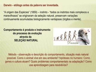 Darwin - etólogo antes da palavra ser inventada. 
“A origem das Espécies” (1859) – instinto - “todos os instintos mais complexos e 
maravilhosos” se originaram da seleção natural, preservam variações 
continuamente acumuladas biologicamente vantajosas (órgãos e mente). 
Comportamento é produto e instrumento 
do processo de evolução 
através da 
SELEÇÃO NATURAL 
Método - observação e descrição do comportamento, situação mais natural 
possível. Como o animal vive em seu ambiente? hipóteses no humano: Como 
genes e cultura atuam? Quais problemas comportamentais na adaptação? Como 
usa aprendizagem para resolvê-los? 
 