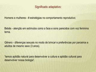 Significado adaptativo: 
Homens e mulheres - # estratégias no comportamento reprodutivo; 
Bebês - atenção em estímulos como a face e sons parecidos com voz feminina 
terna. 
Gênero - diferenças sexuais no modo de brincar e preferências por parceiros e 
adultos de mesmo sexo (3 anos). 
“temos aptidão natural para desenvolver a cultura e aptidão cultural para 
desenvolver nossa biologia”. 
 