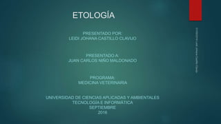 ETOLOGÍA
PRESENTADO POR:
LEIDI JOHANA CASTILLO CLAVIJO
PRESENTADO A:
JUAN CARLOS NIÑO MALDONADO
PROGRAMA:
MEDICINA VETERINARIA
UNIVERSIDAD DE CIENCIAS APLICADAS Y AMBIENTALES
TECNOLOGÍA E INFORMÁTICA
SEPTIEMBRE
2016
 