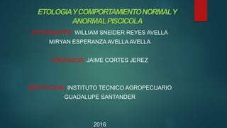 ETOLOGIAYCOMPORTAMIENTONORMALY
ANORMALPISCICOLA
ESTUDIANTES: WILLIAM SNEIDER REYES AVELLA
MIRYAN ESPERANZA AVELLA AVELLA
PROFESOR: JAIME CORTES JEREZ
INSTITUCION: INSTITUTO TECNICO AGROPECUARIO
GUADALUPE SANTANDER
2016
 