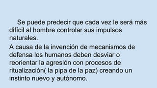 Se puede predecir que cada vez le será más 
difícil al hombre controlar sus impulsos 
naturales. 
A causa de la invención de mecanismos de 
defensa los humanos deben desviar o 
reorientar la agresión con procesos de 
ritualización( la pipa de la paz) creando un 
instinto nuevo y autónomo. 
 