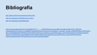 Bibliografía 
http://okaris.es/konrad-zacharias-lorenz.html 
http://es.wikipedia.org/wiki/Konrad_Lorenz 
http://es.wikipedia.org/wiki/Etología 
http://www.google.es/search?q=google&rlz=1C1_____enES610&source=lnms&tbm=isch&sa=X&ei=QY8_VMXxO4- 
vacb6gJgO&ved=0CAkQ_AUoAg#tbm=isch&q=konrad+zacharias+lorenz&facrc=_&imgdii=_&imgrc=jzDMpSfF48uGmM%253A% 
3B-1crE2hMgNQ53M%3Bhttp%253A%252F%252Fwww.nobelprize.org%252Fnobel_prizes%252Fmedicine%252Flaureates% 
252F1973%252Florenz.jpg%3Bhttp%253A%252F%252Fwww.nobelprize.org%252Fnobel_prizes%252Fmedicine% 
252Flaureates%252F1973%252Florenz-bio.html%3B162%3B227 
