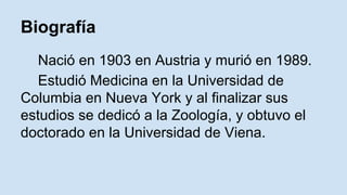 Biografía 
Nació en 1903 en Austria y murió en 1989. 
Estudió Medicina en la Universidad de 
Columbia en Nueva York y al finalizar sus 
estudios se dedicó a la Zoología, y obtuvo el 
doctorado en la Universidad de Viena. 
 