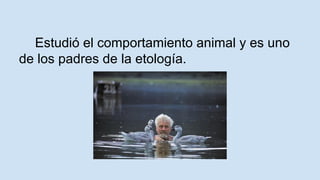 Estudió el comportamiento animal y es uno 
de los padres de la etología. 
 