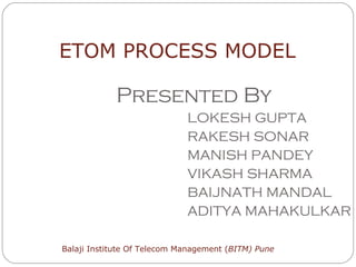 Presented By LOKESH GUPTA RAKESH SONAR MANISH PANDEY VIKASH SHARMA BAIJNATH MANDAL ADITYA MAHAKULKAR ETOM PROCESS MODEL Balaji Institute Of Telecom Management ( BITM) Pune 