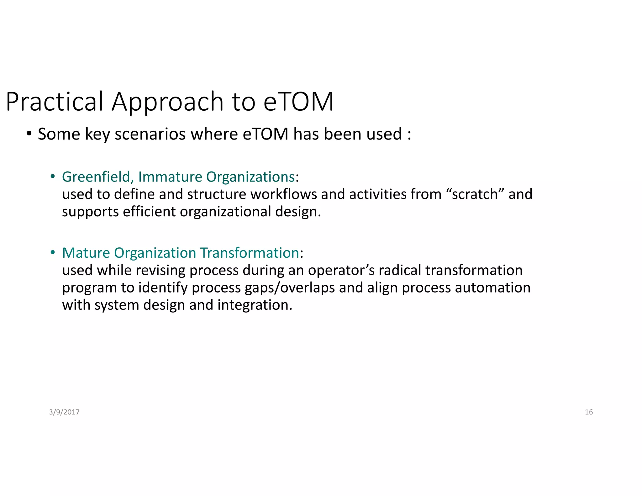Practical Approach to eTOM
• Some key scenarios where eTOM has been used :
• Greenfield, Immature Organizations:
used to define and structure workflows and activities from “scratch” and 
supports efficient organizational design.
• Mature Organization Transformation:
used while revising process during an operator’s radical transformation 
program to identify process gaps/overlaps and align process automation 
with system design and integration.
3/9/2017 16
 