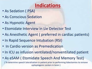 Indications
• As Sedation ( PSA)
• As Conscious Sedation
• As Hypnotic Agent
• Etomidate Interview in Lie Detector Test
• As Anesthetic Agent ( preferred in cardiac patients)
• In Rapid Sequence Intubation (RSI)
• In Cardio version as Premedication
• In ICU as infusion ventilated/nonventilated patient
• As eSAM ( Etomidate Speech And Memory Test)
( To determine speech lateralization in patient prior to performing lobectomies to remove
epileptogenic centers in brain )
 