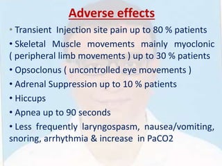 Adverse effects
• Transient Injection site pain up to 80 % patients
• Skeletal Muscle movements mainly myoclonic
( peripheral limb movements ) up to 30 % patients
• Opsoclonus ( uncontrolled eye movements )
• Adrenal Suppression up to 10 % patients
• Hiccups
• Apnea up to 90 seconds
• Less frequently laryngospasm, nausea/vomiting,
snoring, arrhythmia & increase in PaCO2
 