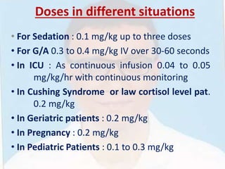 Doses in different situations
• For Sedation : 0.1 mg/kg up to three doses
• For G/A 0.3 to 0.4 mg/kg IV over 30-60 seconds
• In ICU : As continuous infusion 0.04 to 0.05
mg/kg/hr with continuous monitoring
• In Cushing Syndrome or law cortisol level pat.
0.2 mg/kg
• In Geriatric patients : 0.2 mg/kg
• In Pregnancy : 0.2 mg/kg
• In Pediatric Patients : 0.1 to 0.3 mg/kg
 