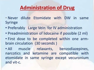 Administration of Drug
• Never dilute Etomidate with DW in same
Syringe
• Preferably Large Vein for IV administration
• Preadministration of lidocaine if possible (2 ml)
• First dose to be completed within one arm-
brain circulation (30 seconds )
• All muscle relaxants, benzodiazepines,
narcotics and ketamine are compatible with
etomidate in same syringe except vecuronium
and vit-c.
 