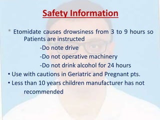 Safety Information
* Etomidate causes drowsiness from 3 to 9 hours so
Patients are instructed
-Do note drive
-Do not operative machinery
-Do not drink alcohol for 24 hours
• Use with cautions in Geriatric and Pregnant pts.
• Less than 10 years children manufacturer has not
recommended
 