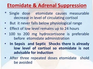 Etomidate & Adrenal Suppression
* Single dose etomidate causes measurable
decrease in level of circulating cortisol
• But it never falls below physiological range
• Effect of low level remains up to 24 hours
• 100 to 200 mg hydrocortisone is preferable
before etomidate administration
• In Sepsis and Septic Shocks there is already
low level of cortisol so etomidate is not
advisable for induction
• After three repeated doses etomidate shold
be avoided
 