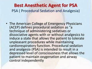 Best Anesthetic Agent for PSA
PSA ( Procedural Sedation and Analgesia)
• The American College of Emergency Physicians
(ACEP) defines procedural sedation as "a
technique of administering sedatives or
dissociative agents with or without analgesics to
induce a state that allows the patient to tolerate
unpleasant procedures while maintaining
cardiorespiratory function. Procedural sedation
and analgesia (PSA) is intended to result in a
depressed level of consciousness that allows the
patient to maintain oxygenation and airway
control independently
 