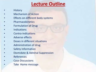 Lecture Outline
• History
• Mechanism of Action
• Effects on different body systems
• Pharmacokinetics
• Formulation of Drug
• Indications
• Contra-indications
• Adverse effects
• Doses in different situations
• Administration of drug
• Safety Information
• Etomidate & Adrenal Suppression
• References
• Case Discussions
• Take Home message
 