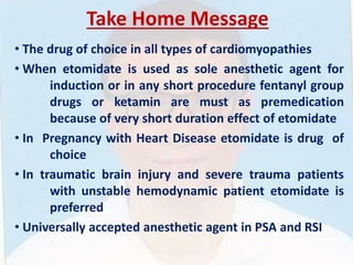 Take Home Message
• The drug of choice in all types of cardiomyopathies
• When etomidate is used as sole anesthetic agent for
induction or in any short procedure fentanyl group
drugs or ketamin are must as premedication
because of very short duration effect of etomidate
• In Pregnancy with Heart Disease etomidate is drug of
choice
• In traumatic brain injury and severe trauma patients
with unstable hemodynamic patient etomidate is
preferred
• Universally accepted anesthetic agent in PSA and RSI
 