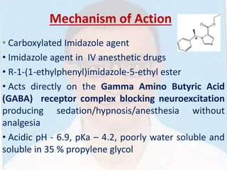 Mechanism of Action
• Carboxylated Imidazole agent
• Imidazole agent in IV anesthetic drugs
• R-1-(1-ethylphenyl)imidazole-5-ethyl ester
• Acts directly on the Gamma Amino Butyric Acid
(GABA) receptor complex blocking neuroexcitation
producing sedation/hypnosis/anesthesia without
analgesia
• Acidic pH - 6.9, pKa – 4.2, poorly water soluble and
soluble in 35 % propylene glycol
 
