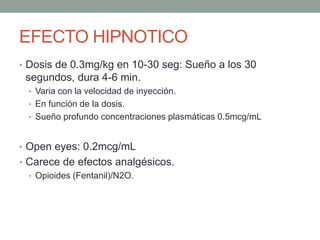 EFECTO HIPNOTICO
• Dosis de 0.3mg/kg en 10-30 seg: Sueño a los 30
segundos, dura 4-6 min.
• Varia con la velocidad de inyección.
• En función de la dosis.
• Sueño profundo concentraciones plasmáticas 0.5mcg/mL
• Open eyes: 0.2mcg/mL
• Carece de efectos analgésicos.
• Opioides (Fentanil)/N2O.
 