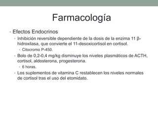 • Efectos Endocrinos
• Inhibición reversible dependiente de la dosis de la enzima 11 β-
hidroxilasa, que convierte el 11-desoxicortisol en cortisol.
• Citocromo P-450.
• Bolo de 0,2-0,4 mg/kg disminuye los niveles plasmáticos de ACTH,
cortisol, aldosterona, progesterona.
• 6 horas.
• Los suplementos de vitamina C restablecen los niveles normales
de cortisol tras el uso del etomidato.
Farmacología
 
