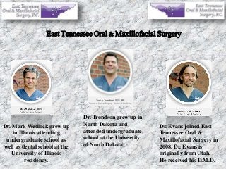 East Tennessee Oral & Maxillofacial Surgery
Dr. Mark Wedlock grew up
in Illinois attending
undergraduate school as
well as dental school at the
University of Illinois
residency.
Dr. Trondson grew up in
North Dakota and
attended undergraduate
school at the University
of North Dakota
Dr. Evans joined East
Tennessee Oral &
Maxillofacial Surgery in
2008. Dr. Evans is
originally from Utah,
He received his D.M.D.
 