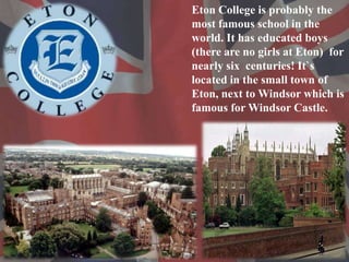 Eton College is probably the
most famous school in the
world. It has educated boys
(there are no girls at Eton) for
nearly...