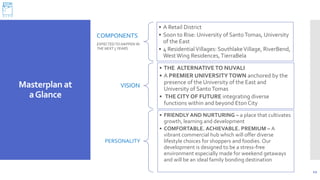 Masterplan at
aGlance
12
COMPONENTS
EXPECTEDTO HAPPEN IN
THE NEXT 5YEARS
• A Retail District
• Soon to Rise: University of SantoTomas, University
of the East
• 4 ResidentialVillages: SouthlakeVillage, RiverBend,
West Wing Residences,TierraBela
VISION
• THE ALTERNATIVE TO NUVALI
• A PREMIER UNIVERSITYTOWN anchored by the
presence of the University of the East and
University of SantoTomas
• THE CITY OF FUTURE integrating diverse
functions within and beyond EtonCity
PERSONALITY
• FRIENDLY AND NURTURING – a place that cultivates
growth, learning and development
• COMFORTABLE. ACHIEVABLE. PREMIUM – A
vibrant commercial hub which will offer diverse
lifestyle choices for shoppers and foodies. Our
development is designed to be a stress-free
environment especially made for weekend getaways
and will be an ideal family bonding destination
 