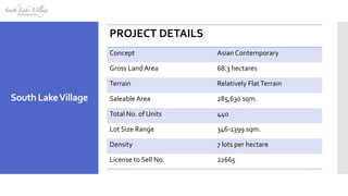 PROJECT DETAILS
Concept Asian Contemporary
Gross LandArea 68.3 hectares
Terrain Relatively FlatTerrain
SaleableArea 285,630 sqm.
Total No. of Units 440
Lot Size Range 346-1399 sqm.
Density 7 lots per hectare
License to Sell No. 22665
South LakeVillage
 