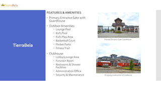 FEATURES &AMENITIES
 Primary Entrance Gate with
Guardhouse
 OutdoorAmenities
 Lounge Pool
 Kid’s Pool
 Kid’s Play Area
 Basketball Court
 Pocket Parks
 FitnessTrail
 Clubhouse
 Lobby/Lounge Area
 Function Room
 Restrooms & Shower
Facilities
 Administration Office
 Security & Maintenance
Primary Entrance Gate Guardhouse
On-going construction of Clubhouse
TierraBela
 