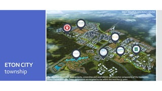 ETONCITY
township
The identified residential developments, universities and retail district are the anchor components of the masterplan
envisioned for Eton City.These components are targeted to rise within the next five (5) years
BRGY. MALITLIT, STA.ROSA LAGUNA
 