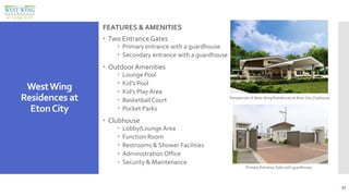 33
WestWing
Residences at
EtonCity
FEATURESANDAMENITIES
FEATURES & AMENITIES
 Two EntranceGates
 Primary entrance with a guardhouse
 Secondary entrance with a guardhouse
 Outdoor Amenities
 Lounge Pool
 Kid’s Pool
 Kid’s Play Area
 Basketball Court
 Pocket Parks
 Clubhouse
 Lobby/Lounge Area
 Function Room
 Restrooms & Shower Facilities
 Administration Office
 Security & Maintenance
Perspective of West Wing Residences at Eton City Clubhouse
Primary Entrance Gate with guardhouse
 