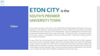 4
ETON CITY is the
SOUTH’S PREMIER
UNIVERSITYTOWN
A new urban oasis arises in the South, in the middle of the refreshing greenery along the South Luzon
Expressway. Eton Properties' upcoming township in Sta. Rosa, Laguna, Eton City presents a sprawling
new alternative to life in the big city. The masterplanned, mixed-use development is envisioned to be
an educational hub anchored by two (2) major universities - The University of Sto. Tomas and University
of the East, it will be a cosmopolitan community bustling with life. A place that cultivates growth,
learning and development.
By 2040, Eton City is also projected to be the regional center of the South with its fully integrated
community, with four residential villages, retail hubs, a borough market, and a BPO and technology
campus. Inspired by waterfront cities around the world, the community will provide residents the
benefits of the city lifestyle in a bustling, vibrant setting that gives them a breath of fresh air. Eton City
is near schools, churches, hospitals, major commercial centers, and leisure destinations in the South of
Luzon. Likewise, the urban centers of Makati and Alabang are only an hour away.
Vision
 