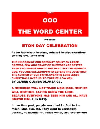 BCSNET
OOO
THE WORD CENTER
PRESENTS
ETON DAY CELEBRATION
As the Father hath loved me, so have I loved you: continue
ye in my love. (John 15:9)
THE KINGDOM OF GOD DOES NOT COUNT ON LARGE
CROWDS. FEW WHO PRACTICE THE WORD ARE BETTER
THAN THOUSANDS WHO DO NOT PRACTICE THE WORD OF
GOD. YOU ARE CALLED UPON TO EXTEND THE LOVE THAT
THE AUTHOR OF OUR FAITH, EVEN THE LORD JESUS
CHRIST HAS LOVED US, TO YOUR FELLOW MEN.
BY LEADER OLUMBA OLUMBA OBU
A NEIGHBOR WILL NOT TEACH NEIGHBOR, NEITHER
WILL BROTHER, SAYING KNOW THE LORD,
BECAUSE EVERYONE HAS SEEN HIM AND ALL HAVE
KNOWN HIM. (Heb 8:11).
In the time past, people searched for God in the
moon, star, sun, etc. They went to Jerusalem,
Jericho, to mountains, inside water, and everywhere
 