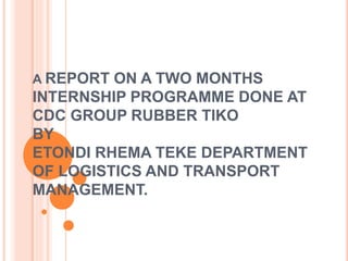 A REPORT ON A TWO MONTHS
INTERNSHIP PROGRAMME DONE AT
CDC GROUP RUBBER TIKO
BY
ETONDI RHEMA TEKE DEPARTMENT
OF LOGISTICS AND TRANSPORT
MANAGEMENT.
 