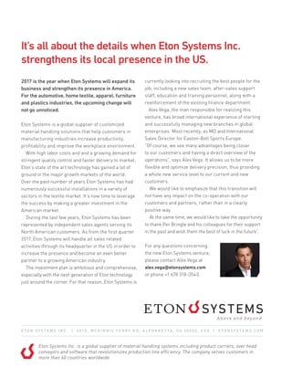 2017 is the year when Eton Systems will expand its
business and strengthen its presence in America.
For the automotive, home textile, apparel, furniture
and plastics industries, the upcoming change will
not go unnoticed.
Eton Systems is a global supplier of customized
material handling solutions that help customers in
manufacturing industries increase productivity,
profitability and improve the workplace environment.
  With high labor costs and and a growing demand for
stringent quality control and faster delivery to market,
Eton’s state of the art technology has gained a lot of
ground in the major growth markets of the world.
Over the past number of years Eton Systems has had
numerously successful installations in a variety of
sectors in the textile market. It’s now time to leverage
the success by making a greater investment in the
American market.
  During the last few years, Eton Systems has been
represented by independent sales agents serving its
North American customers. As from the first quarter
2017, Eton Systems will handle all sales related
activities through its headquarter in the US in order to
increase the presence and become an even better
partner to a growing American industry.
  The investment plan is ambitious and comprehensive,
especially with the next generation of Eton technology
just around the corner. For that reason, Eton Systems is
currently looking into recruiting the best people for the
job, including a new sales team, after-sales support
staff, education and training personnel, along with a
reenforcement of the existing finance department.
  Alex Vega, the man responsible for realizing this
venture, has broad international experience of starting
and successfully managing new branches in global
enterprises. Most recently, as MD and International
Sales Director for Easton-Bell Sports Europe.
”Of course, we see many advantages being closer
to our customers and having a direct overview of the
operations”, says Alex Vega. It allows us to be more
flexible and optimize delivery precision, thus providing
a whole new service level to our current and new
customers.
  We would like to emphasize that this transition will
not have any impact on the co-operation with our
customers and partners, rather than in a clearly
positive way.
  At the same time, we would like to take the opportunity
to thank Per Bringle and his colleagues for their support
in the past and wish them the best of luck in the future”.
For any questions concerning
the new Eton Systems venture,
please contact Alex Vega at
alex.vega@etonsystems.com
or phone +1 678 318-3543.
Eton Systems Inc. is a global supplier of material handling systems including product carriers, over head
conveyors and software that revolutionizes production line efficiency. The company serves customers in
more than 60 countries worldwide.
E T O N S Y S T E M S I N C . | 4 0 1 0 , M C G I N N I S F E R R Y R D , A L P H A R E T TA , G A 3 0 0 0 5 , U S A | E T O N S Y S T E M S . C O M
It’s all about the details when Eton Systems Inc.
strengthens its local presence in the US.
 