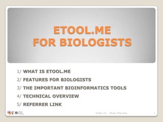 ETOOL.ME
FOR BIOLOGISTS
1/ WHAT IS ETOOL.ME
2/ FEATURES FOR BIOLOGISTS
3/ THE IMPORTANT BIOINFORMATICS TOOLS

4/ TECHNICAL OVERVIEW
5/ REFERRER LINK
6-Nov-13

Pham Thai Hoa

1

 