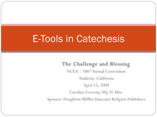 The Challenge and Blessing NCEA – 106 th  Annual Convention Anaheim, California April 15, 2009 Caroline Cerveny, SSJ, D. Min. Sponsor: Houghton Mifflin Harcourt Religion Publishers E-Tools in Catechesis 