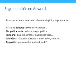 Segmentación en Adwords 
• Para que mi anuncio resulte relevante elegiré la segmentación: 
• Para qué palabras clave quiero aparecer. 
• Geográficamente: país o zona geográfica. 
• Temporal: día de la semana, ajustes por hora… 
• Idiomática: sólo para búsquedas en español, alemán… 
• Dispositivo: para móviles, en Ipad, en PC… 
 