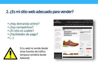 2. ¿Es mi sitio web adecuado para vender? 
• ¿Hay demanda online? 
• ¿Soy competitivo? 
• ¿El sitio es usable? 
• ¿Facilidades de pago? 
• (…) 
Si tu web no vende desde 
otras fuentes de tráfico 
tampoco venderá desde 
Adwords 
 