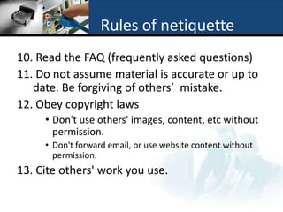 Rules of netiquette
10. Read the FAQ (frequently asked questions)
11. Do not assume material is accurate or up to
   date. Be forgiving of others’ mistake.
12. Obey copyright laws
     • Don't use others' images, content, etc without
       permission.
     • Don't forward email, or use website content without
       permission.
13. Cite others' work you use.
 