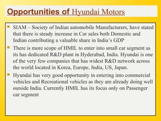 Opportunities of Hyundai Motors
 SIAM – Society of Indian automobile Manufacturers, have stated
that there is steady increase in Car sales both Domestic and
Indian contributing a valuable share in India’s GDP
 There is more scope of HMIL to enter into small car segment as
its has dedicated R&D plant in Hyderabad, India. Hyundai is one
of the very few companies that has widest R&D network across
the world located in Korea, Europe, India, US, Japan.
 Hyundai has very good opportunity in entering into commercial
vehicles and Recreational vehicles as they are already doing well
outside India. Currently HMIL has its focus only on Passenger
car segment
 