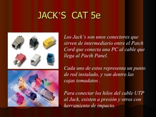JACK ’ S  CAT 5e   Los Jack’s son unos conectores que sirven de intermediario entre el Patch  Cord que conecta una PC al cable que llega al Pacth Panel. Cada uno de estos representa un punto de red instalado, y van dentro las cajas tomadatos . Para conectar los hilos del cable UTP al Jack, existen a presión y otros con herramienta de impacto. 