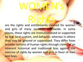 WOMEN’s 
Rights are the rights and entitlements claimed for women 
and girls of many societies worldwide. In some 
places,...