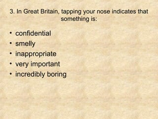 3. In Great Britain, tapping your nose indicates that
                     something is:

•   confidential
•   smelly
•   inappropriate
•   very important
•   incredibly boring
 