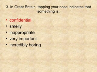 3. In Great Britain, tapping your nose indicates that
                     something is:

•   confidential
•   smelly
•   inappropriate
•   very important
•   incredibly boring
 