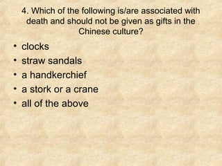 4. Which of the following is/are associated with
     death and should not be given as gifts in the
                   Chinese culture?
•   clocks
•   straw sandals
•   a handkerchief
•   a stork or a crane
•   all of the above
 