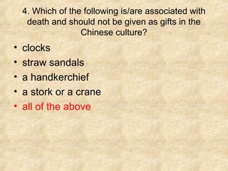 4. Which of the following is/are associated with
     death and should not be given as gifts in the
                   Chinese culture?
•   clocks
•   straw sandals
•   a handkerchief
•   a stork or a crane
•   all of the above
 