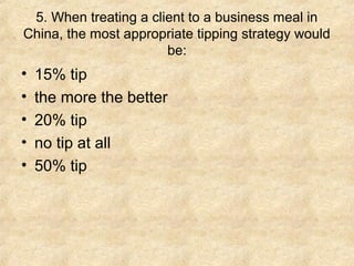 5. When treating a client to a business meal in
China, the most appropriate tipping strategy would
                       be:
•   15% tip
•   the more the better
•   20% tip
•   no tip at all
•   50% tip
 